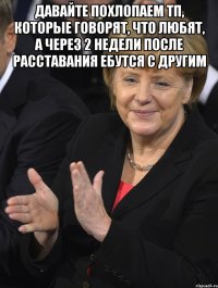 давайте похлопаем тп, которые говорят, что любят, а через 2 недели после расставания ебутся с другим 