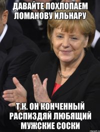 давайте похлопаем ломанову ильнару т.к. он конченный распиздяй любящий мужские соски