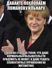 давайте похлопаем ломанову ильнару что он на столько тупой, что даже нормальных обзывательств придумать не может, и даже решить элементарные упражнения на математике