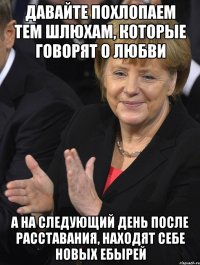 давайте похлопаем тем шлюхам, которые говорят о любви а на следующий день после расставания, находят себе новых ебырей