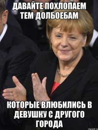 давайте похлопаем тем долбоебам которые влюбились в девушку с другого города