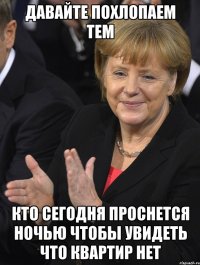 давайте похлопаем тем кто сегодня проснется ночью чтобы увидеть что квартир нет