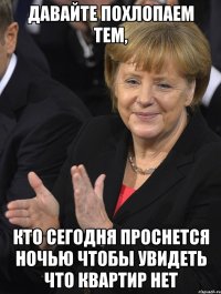 давайте похлопаем тем, кто сегодня проснется ночью чтобы увидеть что квартир нет