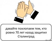 давайте похлопаем тем, кто ровно 70 лет назад защитил Сталинград