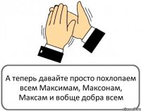 А теперь давайте просто похлопаем всем Максимам, Максонам, Максам и вобще добра всем