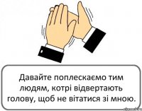 Давайте поплескаємо тим людям, котрі відвертають голову, щоб не вітатися зі мною.