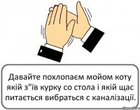 Давайте похлопаєм мойом коту якій з"їв курку со стола і якій щас питається вибраться с каналізації.