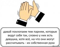 давай похлопаем тем парням, которые ведут себя так, словно у них есть девушка, хотя всё, на что они могут рассчитывать - их собственная рука