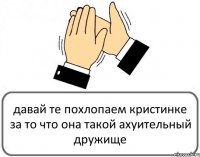 давай те похлопаем кристинке за то что она такой ахуительный дружище