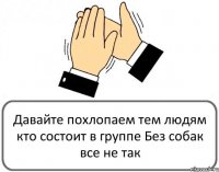 Давайте похлопаем тем людям кто состоит в группе Без собак все не так