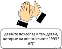 давайте похлопаем тем детям, которые на все отвечают: "ЭЭЭ? Э?)"