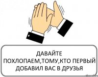 ДАВАЙТЕ ПОХЛОПАЕМ,ТОМУ,КТО ПЕРВЫЙ ДОБАВИЛ ВАС В ДРУЗЬЯ