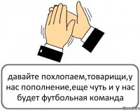 давайте похлопаем,товарищи,у нас пополнение,еще чуть и у нас будет футбольная команда