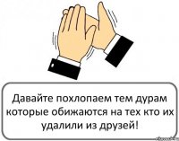 Давайте похлопаем тем дурам которые обижаются на тех кто их удалили из друзей!