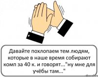 Давайте похлопаем тем людям, которые в наше время собирают комп за 40 к. и говорят..."ну мне для учёбы там..."