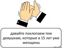 давайте похлопаем тем девушкам, которые в 15 лет уже женщины