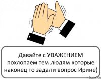 Давайте с УВАЖЕНИЕМ похлопаем тем людям которые наконец то задали вопрос Ирине)