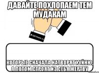 Давайте похлопаем тем мудакам которые сначала натворят хуйню, а потом строят из себя жертву