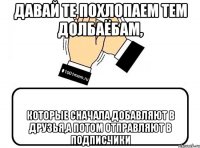 Давай те похлопаем тем долбаёбам, которые сначала добавляют в друзья,а потом отправляют в подписчики