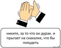 никите, за то что он дурак. и прыгает на скакалке, что бы похудеть