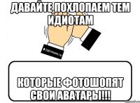 давайте похлопаем тем идиотам которые фотошопят свои аватары!!!