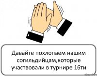 Давайте похлопаем нашим согильдийцам,которые участвовали в турнире 16ти