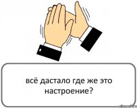 всё дастало где же это настроение?