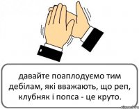 давайте поаплодуємо тим дебілам, які вважають, що реп, клубняк і попса - це круто.