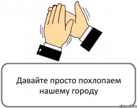 Давайте просто похлопаем нашему городу