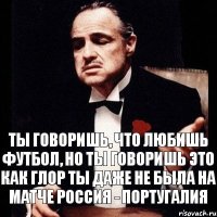 Ты говоришь, что любишь футбол, но ты говоришь это как глор ты даже не была на матче Россия - Португалия