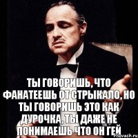 Ты говоришь, что фанатеешь от Стрыкало, но ты говоришь это как дурочка, ты даже не понимаешь что он гей