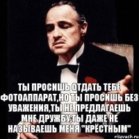 Ты просишь отдать тебе фотоаппарат,но ты просишь без уважения,ты не предлагаешь мне дружбу,ты даже не называешь меня "Крёстным"