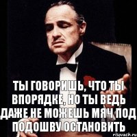 Ты говоришь, что ты впорядке, но ты ведь даже не можешь мяч под подошву остановить