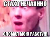 стахо нечаянно сломал мою работу!!!