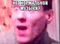 нет нормальной музыки? 