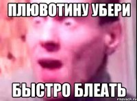 плювотину убери быстро блеать