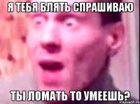 я тебя блять спрашиваю ты ломать то умеешь?