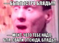 — быыыстро блядь!!! — мент, чего тебе надо, бля, свали отсюда, блядь!!