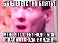 быыыыстро блять! мент, чего тебе надо, бля, свали отсюда, блядь!!