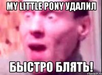 my little pony удалил быстро блять!