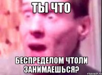 ты что беспределом чтоли занимаешься?