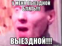 у меня выездной блять!!! выездной!!!