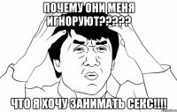 почему они меня игноруют??? что я хочу занимать секс!!!