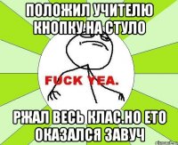 положил учителю кнопку на стуло ржал весь клас.но ето оказался завуч