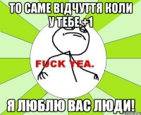 то саме відчуття коли у тебе +1 я люблю вас люди!