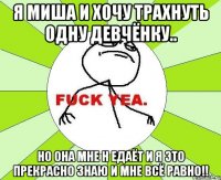 я миша и хочу трахнуть одну девчёнку.. но она мне н едаёт и я это прекрасно знаю и мне всё равно!!