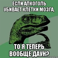 если алкоголь убивает клетки мозга, то я теперь вообще даун?