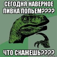 сегодня наверное пивка попьем??? что скажешь???