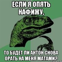 если я опять нафижу, то будет ли антон снова орать на меня матами?