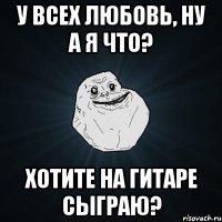 у всех любовь, ну а я что? хотите на гитаре сыграю?